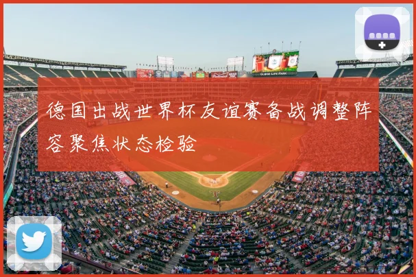 德国出战世界杯友谊赛备战调整阵容聚焦状态检验