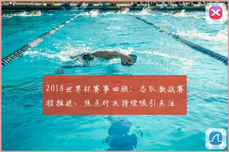 2018世界杯赛事回顾：各队激战赛程推进，焦点对决持续吸引关注