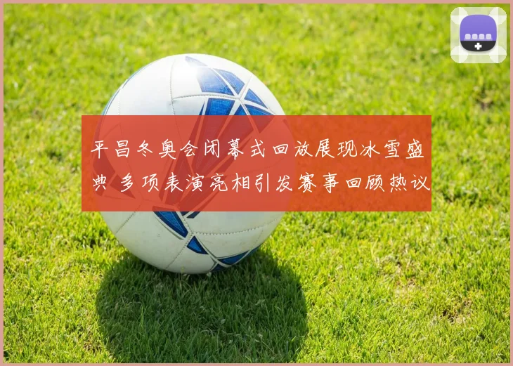 平昌冬奥会闭幕式回放展现冰雪盛典 多项表演亮相引发赛事回顾热议