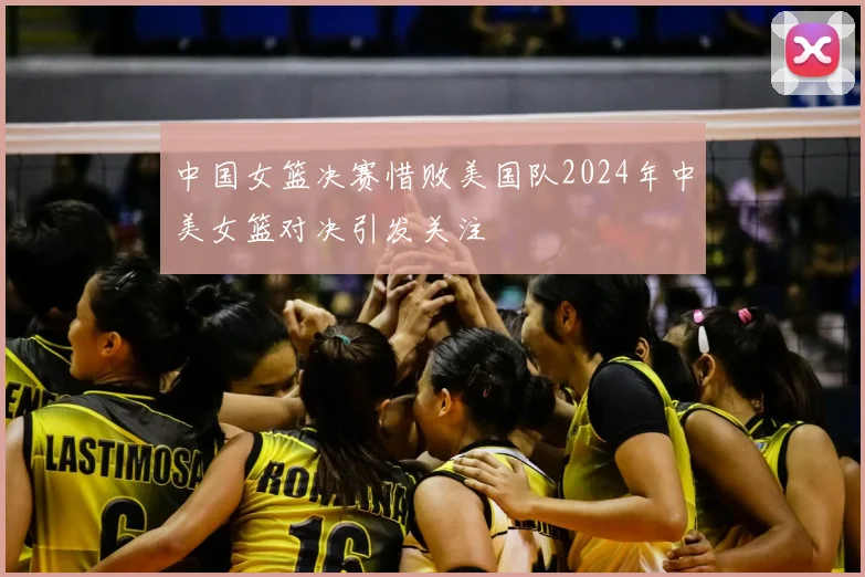 中国女篮决赛惜败美国队2024年中美女篮对决引发关注