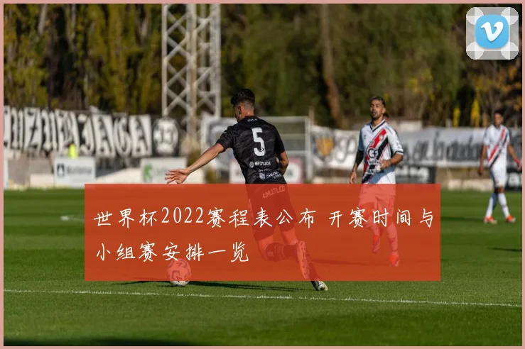 世界杯2022赛程表公布 开赛时间与小组赛安排一览