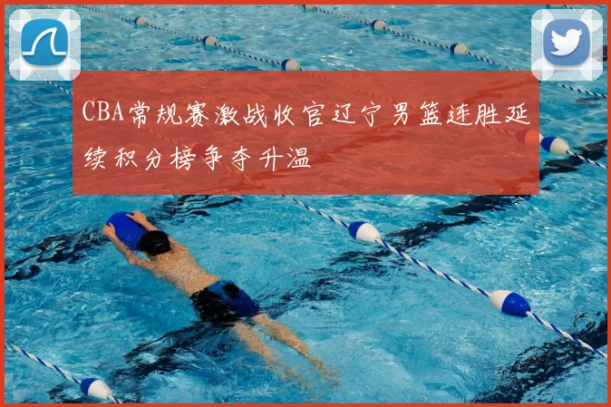 CBA常规赛激战收官辽宁男篮连胜延续积分榜争夺升温