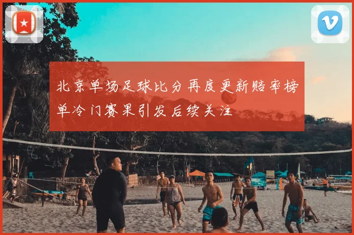 北京单场足球比分再度更新赔率榜单冷门赛果引发后续关注