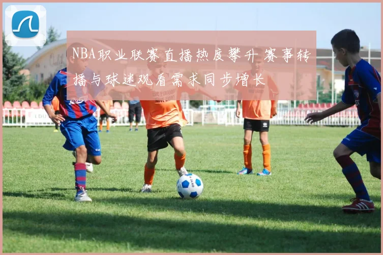 NBA职业联赛直播热度攀升 赛事转播与球迷观看需求同步增长