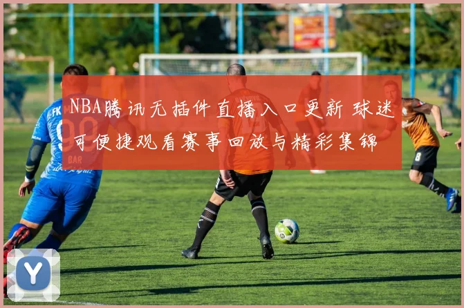 NBA腾讯无插件直播入口更新 球迷可便捷观看赛事回放与精彩集锦