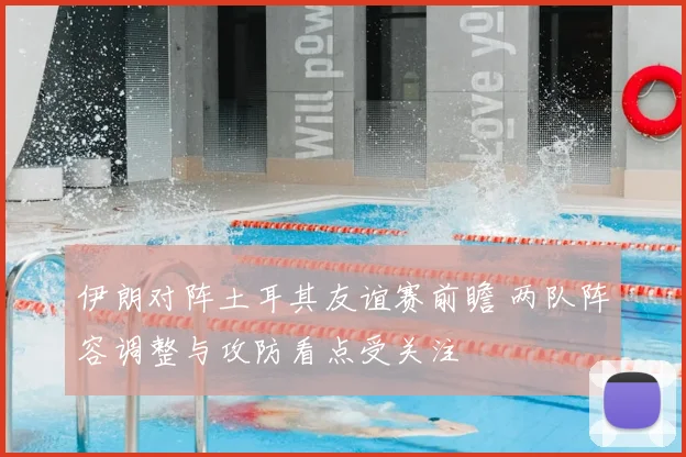 伊朗对阵土耳其友谊赛前瞻 两队阵容调整与攻防看点受关注