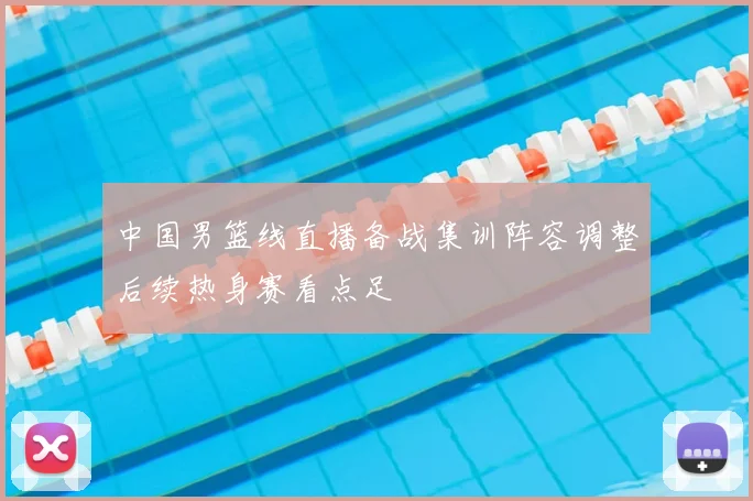 中国男篮线直播备战集训阵容调整后续热身赛看点足