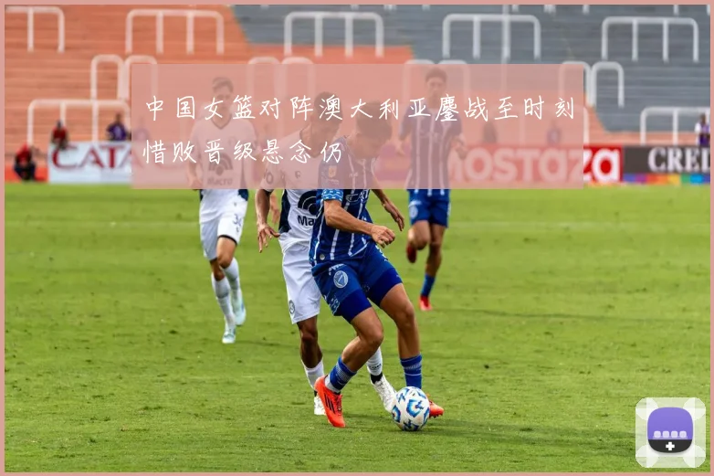 中国女篮对阵澳大利亚鏖战至时刻惜败晋级悬念仍