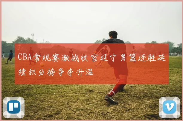 CBA常规赛激战收官辽宁男篮连胜延续积分榜争夺升温