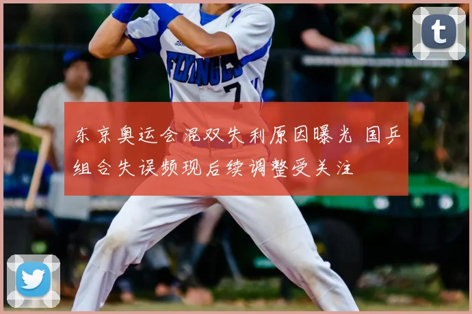 东京奥运会混双失利原因曝光 国乒组合失误频现后续调整受关注