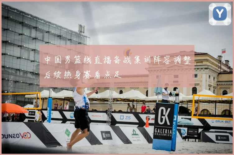 中国男篮线直播备战集训阵容调整后续热身赛看点足