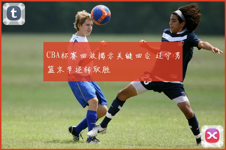 CBA杯赛回放揭示关键回合 辽宁男篮末节逆转取胜