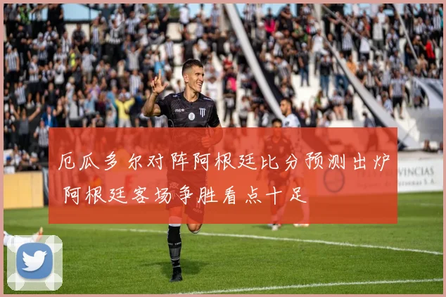 厄瓜多尔对阵阿根廷比分预测出炉 阿根廷客场争胜看点十足