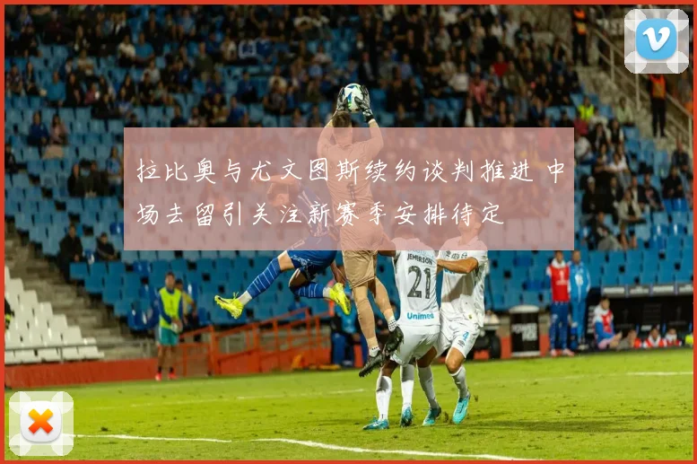 拉比奥与尤文图斯续约谈判推进 中场去留引关注新赛季安排待定
