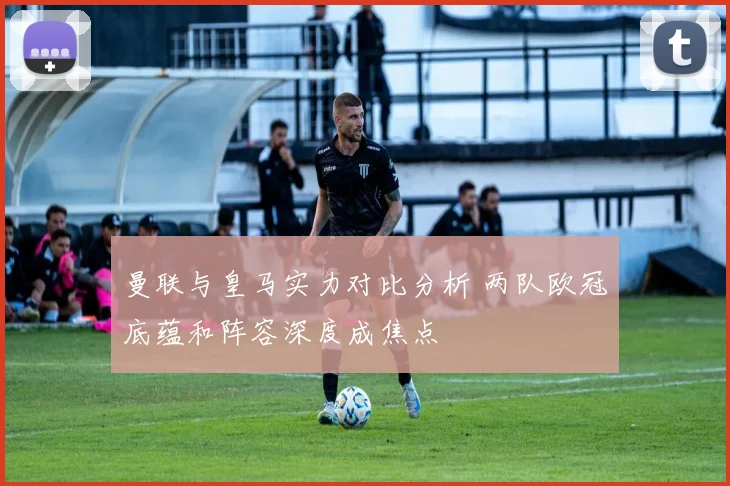 曼联与皇马实力对比分析 两队欧冠底蕴和阵容深度成焦点