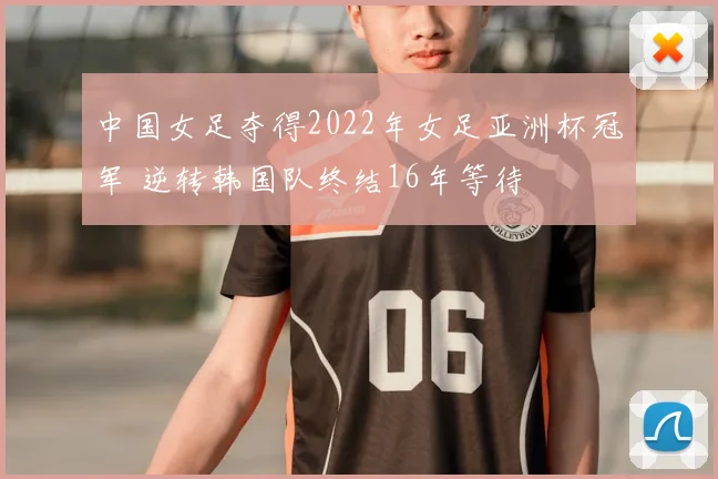 中国女足夺得2022年女足亚洲杯冠军 逆转韩国队终结16年等待