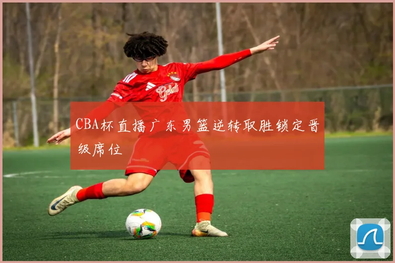 CBA杯直播广东男篮逆转取胜锁定晋级席位