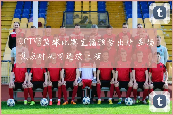 CCTV5篮球比赛直播预告出炉 多场焦点对决将连续上演