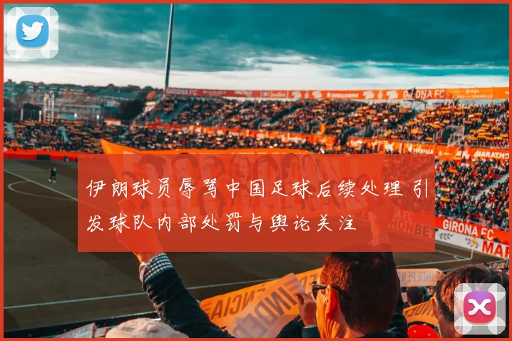 伊朗球员辱骂中国足球后续处理 引发球队内部处罚与舆论关注