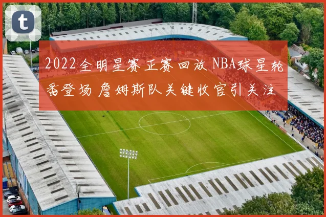 2022全明星赛正赛回放 NBA球星轮番登场 詹姆斯队关键收官引关注