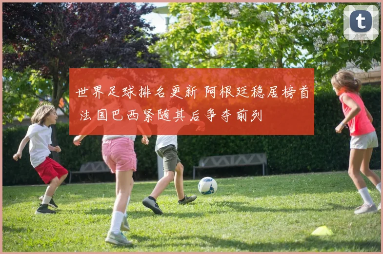 世界足球排名更新 阿根廷稳居榜首 法国巴西紧随其后争夺前列