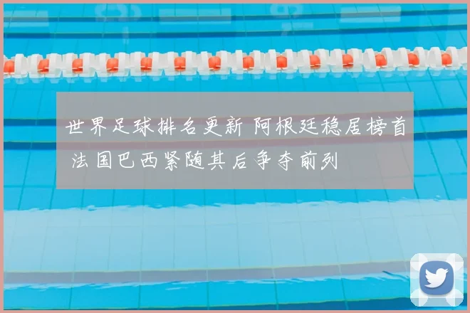 世界足球排名更新 阿根廷稳居榜首 法国巴西紧随其后争夺前列