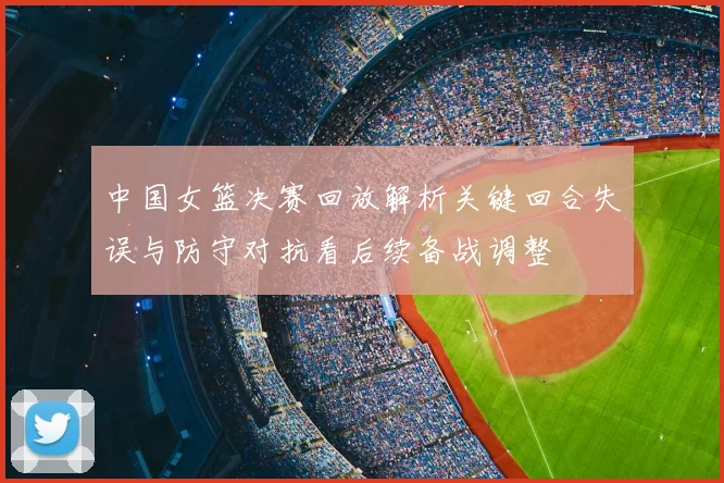 中国女篮决赛回放解析关键回合失误与防守对抗看后续备战调整