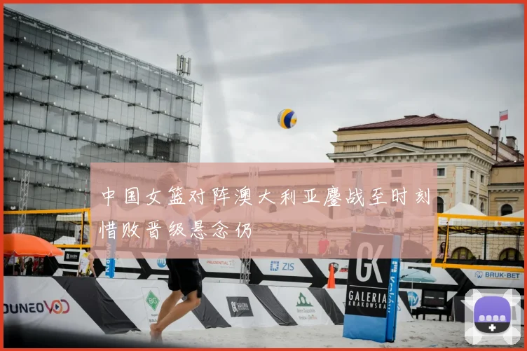 中国女篮对阵澳大利亚鏖战至时刻惜败晋级悬念仍