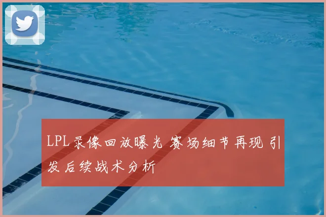 LPL录像回放曝光 赛场细节再现 引发后续战术分析