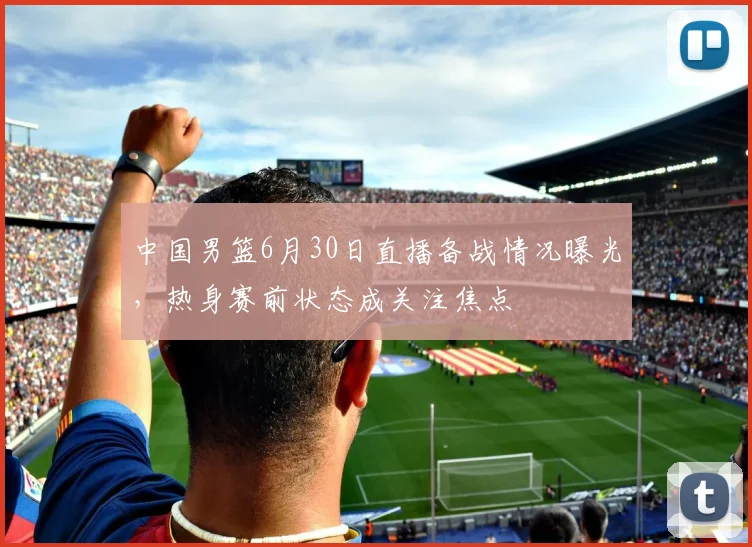 中国男篮6月30日直播备战情况曝光,热身赛前状态成关注焦点