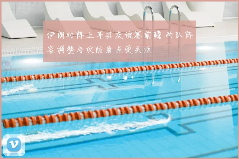 伊朗对阵土耳其友谊赛前瞻 两队阵容调整与攻防看点受关注