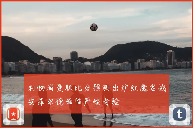 利物浦曼联比分预测出炉红魔客战安菲尔德面临严峻考验