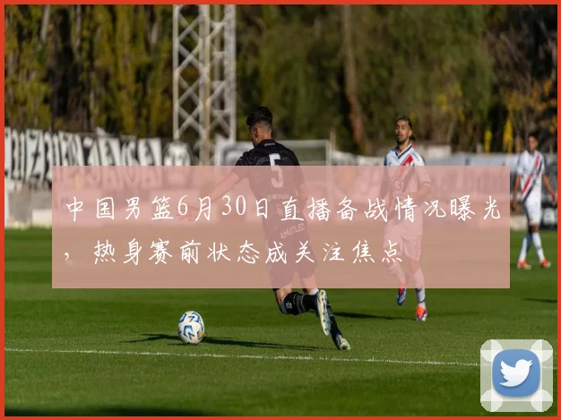 中国男篮6月30日直播备战情况曝光，热身赛前状态成关注焦点