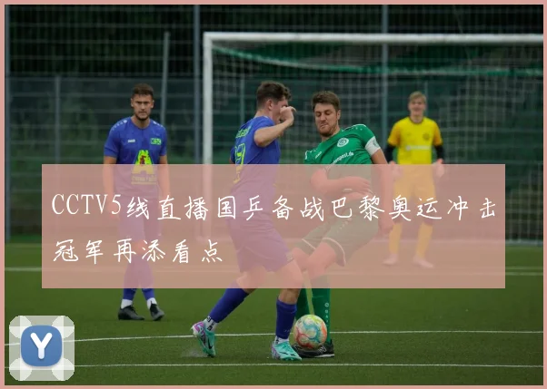 CCTV5线直播国乒备战巴黎奥运冲击冠军再添看点