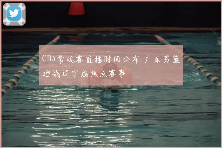 CBA常规赛直播时间公布 广东男篮迎战辽宁成焦点赛事