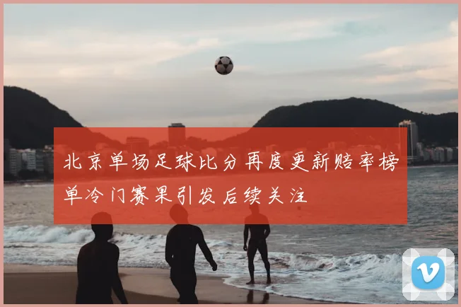 北京单场足球比分再度更新赔率榜单冷门赛果引发后续关注