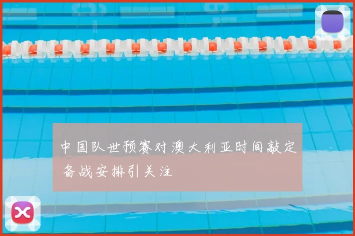 中国队世预赛对澳大利亚时间敲定 备战安排引关注