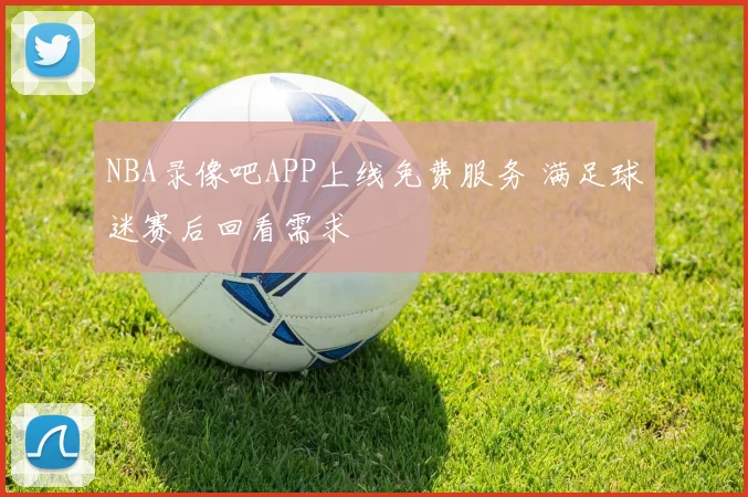 NBA录像吧APP上线免费服务 满足球迷赛后回看需求