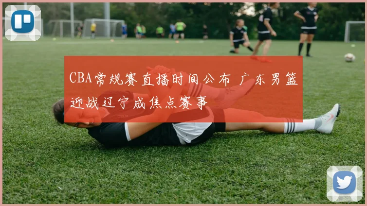 CBA常规赛直播时间公布 广东男篮迎战辽宁成焦点赛事