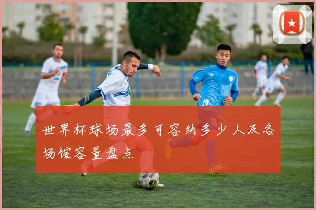 世界杯球场最多可容纳多少人及各场馆容量盘点